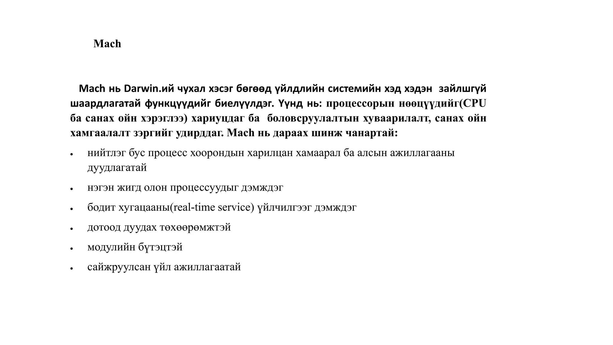 Mach
Mach нь Darwin.ий чухал хэсэг бөгөөд үйлдлийн системийн хэд хэдэн зайлшгүй
шаардлагатай функцүүдийг биелүүлдэг. Үүнд нь: процессорын нөөцүүдийг(CPU
ба санах ойн хэрэглээ) хариуцдаг ба боловсруулалтын хуваарилалт, санах ойн
хамгаалалт зэргийг удирддаг. Mach нь дараах шинж чанартай:
 нийтлэг бус процесс хоорондын харилцан хамаарал ба алсын ажиллагааны
дуудлагатай
 нэгэн жигд олон процессуудыг дэмждэг
 бодит хугацааны(real-time service) үйлчилгээг дэмждэг
 дотоод дуудах төхөөрөмжтэй
 модулийн бүтэцтэй
 сайжруулсан үйл ажиллагаатай
 