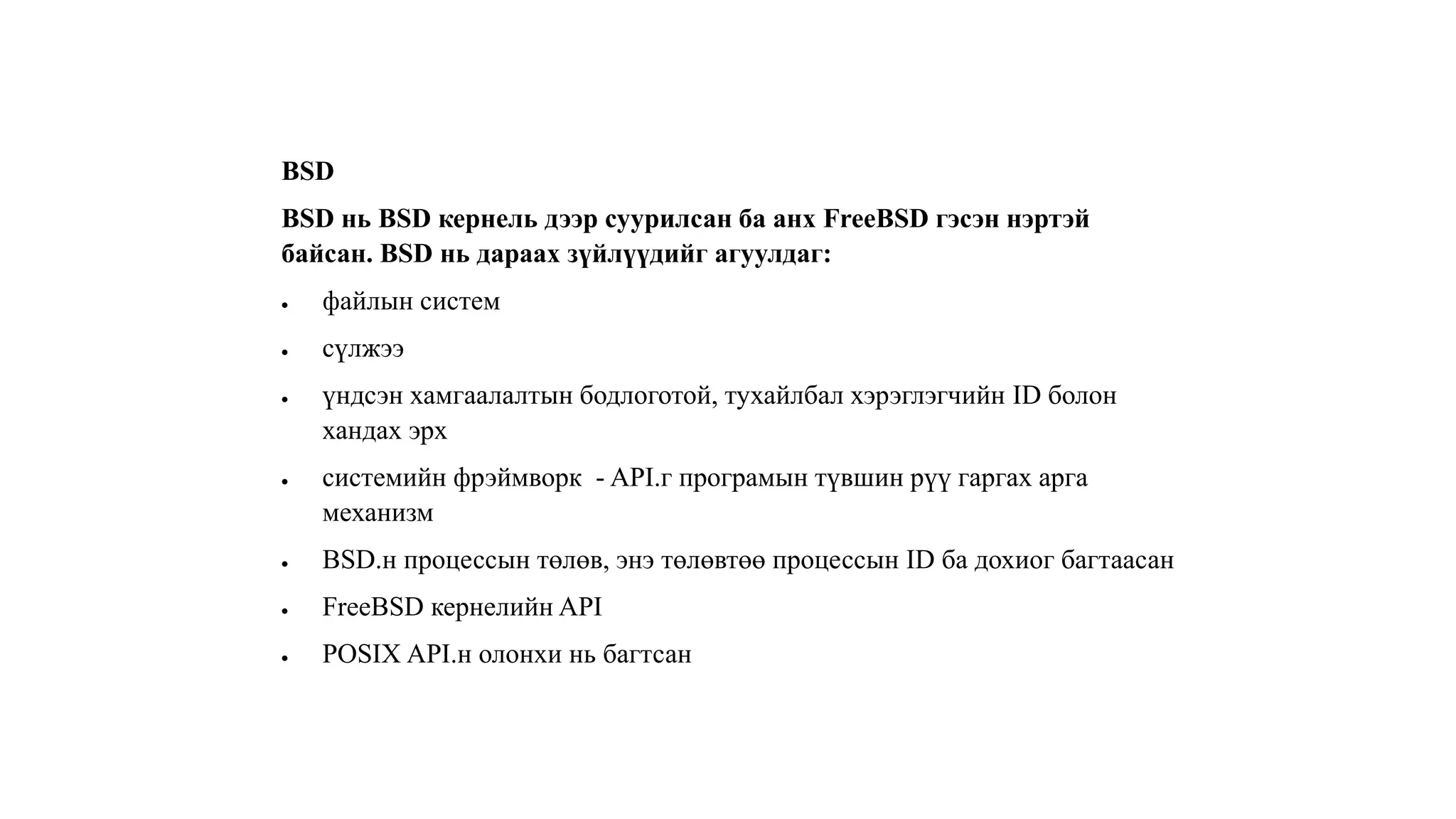 BSD
BSD нь BSD кернель дээр суурилсан ба анх FreeBSD гэсэн нэртэй
байсан. BSD нь дараах зүйлүүдийг агуулдаг:
 файлын систем
 сүлжээ
 үндсэн хамгаалалтын бодлоготой, тухайлбал хэрэглэгчийн ID болон
хандах эрх
 системийн фрэймворк - API.г програмын түвшин рүү гаргах арга
механизм
 BSD.н процессын төлөв, энэ төлөвтөө процессын ID ба дохиог багтаасан
 FreeBSD кернелийн API
 POSIX API.н олонхи нь багтсан
 