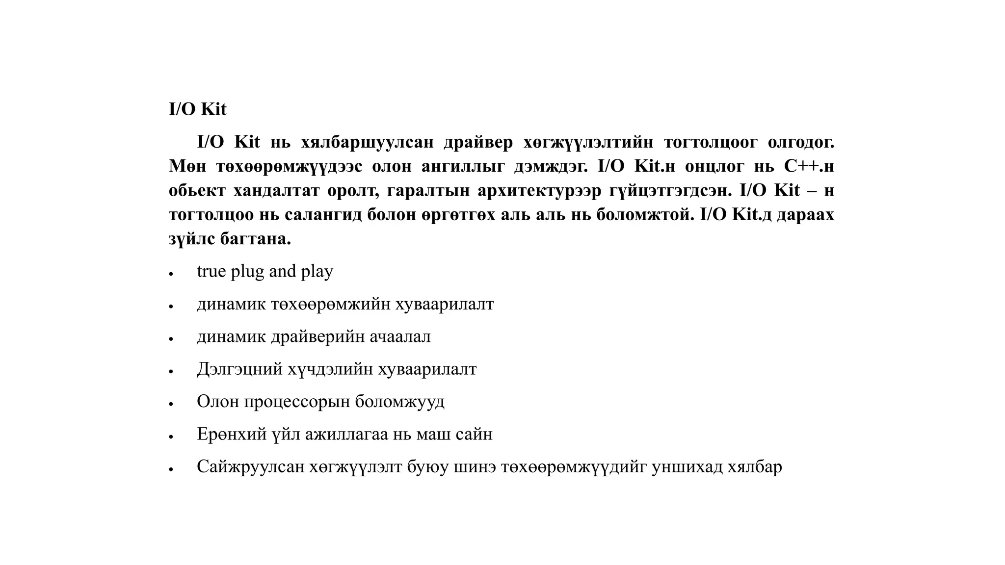 I/O Kit
I/O Kit нь хялбаршуулсан драйвер хөгжүүлэлтийн тогтолцоог олгодог.
Мөн төхөөрөмжүүдээс олон ангиллыг дэмждэг. I/O Kit.н онцлог нь C++.н
обьект хандалтат оролт, гаралтын архитектурээр гүйцэтгэгдсэн. I/O Kit – н
тогтолцоо нь салангид болон өргөтгөх аль аль нь боломжтой. I/O Kit.д дараах
зүйлс багтана.
 true plug and play
 динамик төхөөрөмжийн хуваарилалт
 динамик драйверийн ачаалал
 Дэлгэцний хүчдэлийн хуваарилалт
 Олон процессорын боломжууд
 Ерөнхий үйл ажиллагаа нь маш сайн
 Сайжруулсан хөгжүүлэлт буюу шинэ төхөөрөмжүүдийг уншихад хялбар
 