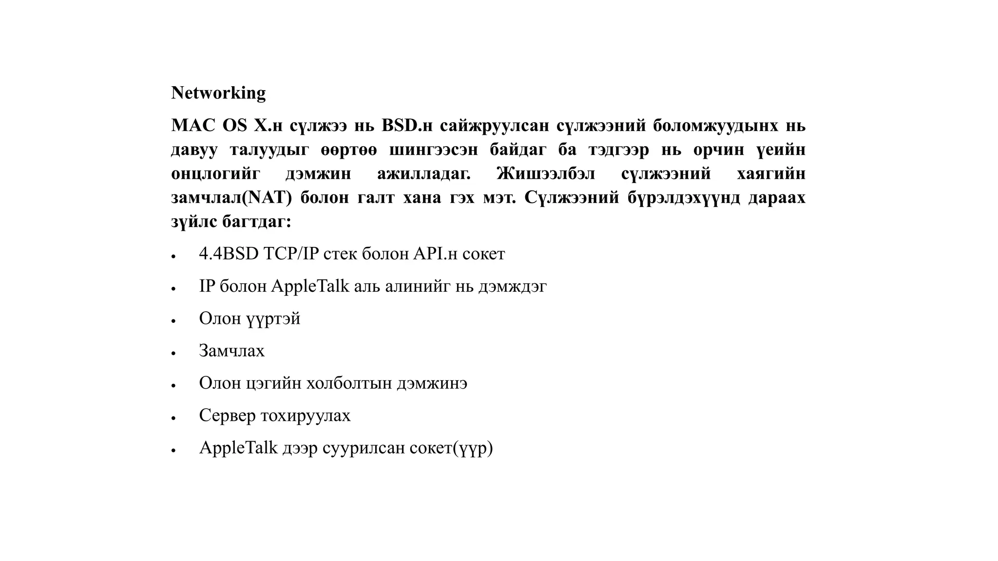 Networking
MAC OS X.н сүлжээ нь BSD.н сайжруулсан сүлжээний боломжуудынх нь
давуу талуудыг өөртөө шингээсэн байдаг ба тэдгээр нь орчин үеийн
онцлогийг дэмжин ажилладаг. Жишээлбэл сүлжээний хаягийн
замчлал(NAT) болон галт хана гэх мэт. Сүлжээний бүрэлдэхүүнд дараах
зүйлс багтдаг:
 4.4BSD TCP/IP стек болон API.н сокет
 IP болон AppleTalk аль алинийг нь дэмждэг
 Олон үүртэй
 Замчлах
 Олон цэгийн холболтын дэмжинэ
 Сервер тохируулах
 AppleTalk дээр суурилсан сокет(үүр)
 