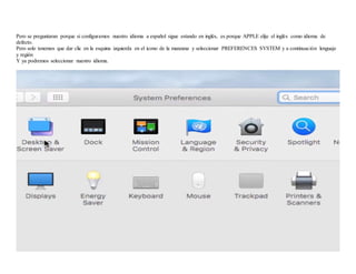 Pero se preguntaran porque si configuramos nuestro idioma a español sigue estando en inglés, es porque APPLE elije el inglés como idioma de
defecto.
Pero solo tenemos que dar clic en la esquina izquierda en el icono de la manzana y seleccionar PREFERENCES SYSTEM y a continuación lenguaje
y región
Y ya podremos seleccionar nuestro idioma.
 