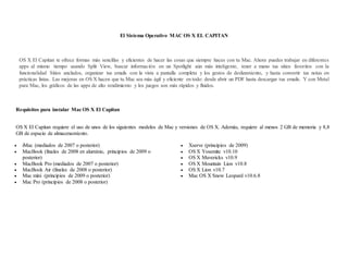 El Sistema Operativo MAC OS X EL CAPITAN
OS X El Capitan te ofrece formas más sencillas y eficientes de hacer las cosas que siempre haces con tu Mac. Ahora puedes trabajar en diferentes
apps al mismo tiempo usando Split View, buscar información en un Spotlight aún más inteligente, tener a mano tus sitios favoritos con la
funcionalidad Sitios anclados, organizar tus emails con la vista a pantalla completa y los gestos de deslizamiento, y hasta convertir tus notas en
prácticas listas. Las mejoras en OS X hacen que tu Mac sea más ágil y eficiente en todo: desde abrir un PDF hasta descargar tus emails. Y con Metal
para Mac, los gráficos de las apps de alto rendimiento y los juegos son más rápidos y fluidos.
Requisitos para instalar Mac OS X El Capitan
OS X El Capitan requiere el uso de unos de los siguientes modelos de Mac y versiones de OS X. Además, requiere al menos 2 GB de memoria y 8,8
GB de espacio de almacenamiento.
 iMac (mediados de 2007 o posterior)
 MacBook (finales de 2008 en aluminio, principios de 2009 o
posterior)
 MacBook Pro (mediados de 2007 o posterior)
 MacBook Air (finales de 2008 o posterior)
 Mac mini (principios de 2009 o posterior)
 Mac Pro (principios de 2008 o posterior)
 Xserve (principios de 2009)
 OS X Yosemite v10.10
 OS X Mavericks v10.9
 OS X Mountain Lion v10.8
 OS X Lion v10.7
 Mac OS X Snow Leopard v10.6.8
 