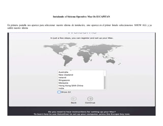 Instalando el Sistema Operativo Mac Os El CAPITAN
En primera pantalla nos aparece para seleccionar nuestro idioma de instalación, sino aparece en el primer listado seleccionamos SHOW ALL y ya
saldrá nuestro idioma
 