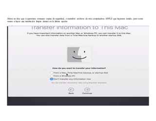 Ahora no dice que si queremos restaurar copias de seguridad, o transferir archivos de otra computadora APPLE que hayamos tenido, pero como
vamos a hacer una instalación limpia damos en la última opción.
 