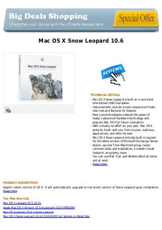 Mac OS X Snow Leopard 10.6
TECHNICAL DETAILS
Mac OS X Snow Leopard is built on a rock-solid,q
time-tested UNIX foundation.
Improvements include a more responsive Finder,q
new look and features for Exposé.
New core technologies unleash the power ofq
today's advanced hardware technology and
prepare Mac OS X for future innovation:
With virtually no effort on your part, Mac OS Xq
protects itself--and you--from viruses, malicious
applications, and other threats
Mac OS X Snow Leopard includes built-in supportq
for the latest version of Microsoft Exchange Server.
Stacks, quicker Time Machine backup, fasterq
common tasks and installation, a smaller install
footprint, and plenty more
You can use Mail, iCal, and Address Book at homeq
and at work.
Read moreq
PRODUCT DESCRIPTION
Apple's latest version of OS X. It will automatically upgrade to the latest version of Snow Leopard upon installation.
Read more
You May Also Like
Mac OS X Leopard 10.5,10.51
Apple Mac OS X Version 10.5.6 Leopard (OLD VERSION)
Mac OS X version 10.6.3 Snow Leopard
Mac OS X Snow Leopard 10.6.3 DVD-ROM Full Version In Retail Box
 