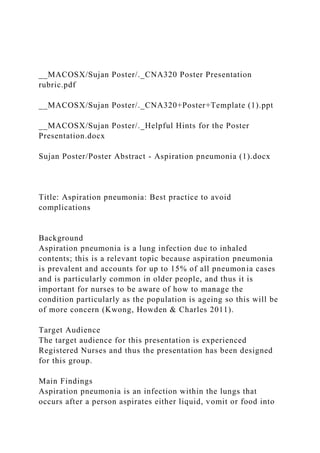 __MACOSX/Sujan Poster/._CNA320 Poster Presentation
rubric.pdf
__MACOSX/Sujan Poster/._CNA320+Poster+Template (1).ppt
__MACOSX/Sujan Poster/._Helpful Hints for the Poster
Presentation.docx
Sujan Poster/Poster Abstract - Aspiration pneumonia (1).docx
Title: Aspiration pneumonia: Best practice to avoid
complications
Background
Aspiration pneumonia is a lung infection due to inhaled
contents; this is a relevant topic because aspiration pneumonia
is prevalent and accounts for up to 15% of all pneumonia cases
and is particularly common in older people, and thus it is
important for nurses to be aware of how to manage the
condition particularly as the population is ageing so this will be
of more concern (Kwong, Howden & Charles 2011).
Target Audience
The target audience for this presentation is experienced
Registered Nurses and thus the presentation has been designed
for this group.
Main Findings
Aspiration pneumonia is an infection within the lungs that
occurs after a person aspirates either liquid, vomit or food into
 