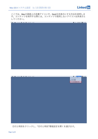 Mac OS X システム設定 (v. 1.0 2020-06-15)
Page 1 of 5
ここでは、Macの画⾯上の各種アイコンや、Dockを⾮表⽰にする⽅法を説明しま
す。コンテンツを制作する際には、コンテンツで使⽤しないアイコンは⾮表⽰と
してください。
⽇付と時刻をクリックし、”⽇付と時刻“環境設定を開くを選びます。
 