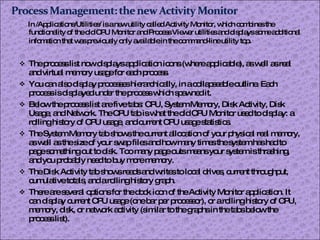 In /Applications/Utilities/ is a new utility called Activity Monitor, which combines the functionality of the old CPU Monitor and Process Viewer utilities and displays some additional infomation that was previously only available in the command-line utility top . The process list now displays application icons (where applicable), as well as real and virtual memory usage for each process. You can also display processes hierarchically, in a collapseable outline. Each process is displayed under the process which spawned it. Below the process list are five tabs: CPU, System Memory, Disk Activity, Disk Usage, and Network. The CPU tab is what the old CPU Monitor used to display: a rolling history of CPU usage, and current CPU usage statistics. The System Memory tab shows the current allocation of your physical real memory, as well as the size of your swap files and how many times the system has had to page something out to disk. Too many page outs means your system is thrashing, and you probably need to buy more memory. The Disk Activity tab shows reads and writes to local drives, current throughput, cumulative totals, and a rolling history graph. There are several options for the dock icon of the Activity Monitor application. It can display current CPU usage (one bar per processor), or a rolling history of CPU, memory, disk, or network activity (similar to the graphs in the tabs below the process list). 