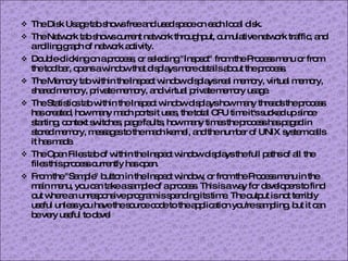 The Disk Usage tab shows free and used space on each local disk. The Network tab shows current network throughput, cumulative network traffic, and a rolling graph of network activity. Double-clicking on a process, or selecting "Inspect" from the Process menu or from the toolbar, opens a window that displays more details about the process. The Memory tab within the Inspect window displays real memory, virtual memory, shared memory, private memory, and virtual private memory usage. The Statistics tab within the Inspect window displays how many threads the process has created, how many mach ports it uses, the total CPU time it's sucked up since starting, context switches, page faults, how many times the process has paged in stored memory, messages to the mach kernel, and the number of UNIX system calls it has made. The Open Files tab of within the Inspect window displays the full paths of all the files this process currently has open. From the "Sample" button in the Inspect window, or from the Process menu in the main menu, you can take a sample of a process. This is a way for developers to find out where an unresponsive program is spending its time. The output is not terribly useful unless you have the source code to the application you're sampling, but it can be very useful to devel 