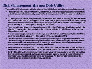 The new Disk Utility has subsumed the functions of the old Disk Copy, and added some new features as well. The least visible new feature in Disk Utility is that Mac OS X 10.3 now supports a journaling file system. Actually, journaling has been quietly supported for almost a year, but now there's a graphical interface for it. Journaling is fully backward-compatible with previous versions of Mac OS. It's really just an added feature on top of the disk format, not a change to the disk format itself, so previous versions of Mac OS (including OS 9) will read and write to a journaled file system as they always have. They won't take advantage of the journal, but they won't cause any compatibility problems either.  You can enable journaling on a volume with a single click on the "Enable journaling" button on the toolbar (there's not even a confirmation window), and you can disable it later from the File menu. Each process takes only a second or so. You can also enable journaling when initializing a volume. Note that Mac OS Standard (plain old HFS) is no longer a disk format option, only HFS+ (with or without journaling) and UFS. The other major new feature of Disk Utility is creating and restoring disk images from mounted volumes. The old Disk Copy could create disk images; the new Disk Utility works only slightly differently. Rather than select the menu and choose from a list of devices, you select the mounted volume from the main window, then select "Image from [device name]" from the menu. Once you've created a disk image from a volume, you can restore the volume from the disk image in the Restore tab. You can also restore a volume from a disk image stored remotely, at any web-accessible URL. Finally, Disk Utility offers detailed information on each volume, including internal identifier names, Open Firmware device tree specification, free and used space, total capacity, number of files and folders, and information about the disk's permissions and journaling status. All the information is copyable to the clipboard and can be pasted as plaintext in any application. 