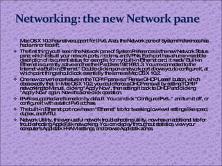 Mac OS X 10.3 has native support for IPv6. Also, the Network pane of System Preferences has had a minor facelift. The first thing you'll see in the Network pane of System Preferences is the new Network Status pane, which lists all your network ports, modems, and VPNs. Each port has a human-readable description of its current status; for example, for my built-in Ethernet card, it reads "Built-in Ethernet is currently active and has the IP address 192.168.1.3. You are connected to the Internet via Built-in Ethernet." Double-clicking on a network port allows you to configure it, at which point things should look essentially the same as Mac OS X 10.2. One new convenience feature in the TCP/IP pane is a "Renew DHCP Lease" button, which does exactly that. In Mac OS X 10.2, you could force a DHCP renewal by setting TCP/IP networking to Manual, clicking "Apply Now", then setting it back to DHCP and clicking "Apply Now" again. Now it's a one-click operation. IPv6 is supported and turned on by default. You can click "Configure IPv6..." and turn it off, or configure it with a static IPv6 address. The built-in Ethernet port now has an "Ethernet" tab for tweaking low-level settings like speed, duplex, and MTU. Network Utility, the ever-useful network troubleshooting utility, now has an additional tab for troubleshooting AppleTalk networking. You can display throughout statistics, view your computer's Appletalk PRAM settings, and browse Appletalk zones. 