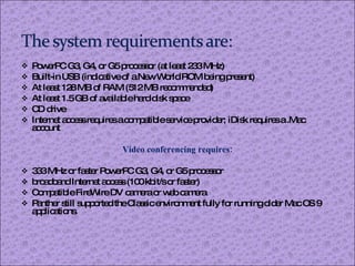 PowerPC G3, G4, or G5 processor (at least 233 MHz) Built-in USB (indicative of a New World ROM being present) At least 128 MB of RAM (512 MB recommended) At least 1.5 GB of available hard disk space CD drive Internet access requires a compatible service provider; iDisk requires a .Mac account Video conferencing requires: 333 MHz or faster PowerPC G3, G4, or G5 processor broadband Internet access (100 kbit/s or faster) Compatible FireWire DV camera or web camera Panther still supported the Classic environment fully for running older Mac OS 9 applications. 