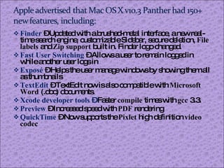 Finder  – Updated with a brushed-metal interface, a new real-time search engine, customizable Sidebar, secure deletion,  File labels  and  Zip support  built in. Finder logo changed. Fast User Switching   – Allows a user to remain logged in while another user logs in Exposé  – Helps the user manage windows by showing them all as thumbnails TextEdit   – TextEdit now is also compatible with  Microsoft Word  (.doc) documents. Xcode developer tools  –  Faster  compile  times with  gcc  3.3. Preview  – Increased speed with  PDF  rendering QuickTime   – Now supports the  Pixlet  high definition  video codec 