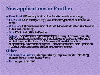 Font Book   – New application that functions as font manager FileVault   – On the fly  encryption  and decryption of a user’s  home folder iChat AV   – The new version of iChat. Now with built-in Audio- and  video-conferencing. X11   – X11 is built into Panther Safari   - New browser made to replace  Internet Explorer for Mac  OS X, developed when the contract between Apple and Microsoft ended. Internet Explorer for Mac was still available but not supported by Microsoft or Apple. This was included in an update on 10.2 but was used as the default browser in Panther. Other Microsoft Windows  interoperability improvements , including support for  SecurID- based  VPNs. Fax  support  built-in. 