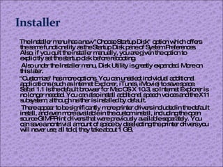 The Installer menu has a new "Choose Startup Disk" option which offers the same functionality as the Startup Disk pane of System Preferences. Also, if you quit the installer manually, you are given the option to explicitly set the startup disk before rebooting. Also under the Installer menu, Disk Utility is greatly expanded. More on this later. "Customize" has more options. You can unselect individual additional applications (such as Internet Explorer, iTunes, iMovie) to save space. Safari 1.1 is the default browser for Mac OS X 10.3, so Internet Explorer is no longer needed. You can also install additional speech voices and the X11 subsystem, although neither is installed by default. There appear to be significantly more printer drivers included in the default install, and even more available in the custom install, including the open source GIMPPrint drivers that were previously available separately. You can save a nontrivial amount of space by deselecting the printer drivers you will never use; all told, they take about 1 GB. 