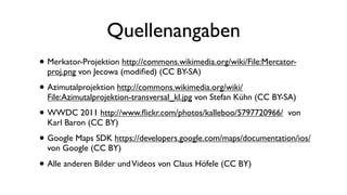 • Merkator-Projektion http://commons.wikimedia.org/wiki/File:Mercator-
proj.png von Jecowa (modiﬁed) (CC BY-SA)
• Azimutalprojektion http://commons.wikimedia.org/wiki/
File:Azimutalprojektion-transversal_kl.jpg von Stefan Kühn (CC BY-SA)
• WWDC 2011 http://www.ﬂickr.com/photos/kalleboo/5797720966/ von
Karl Baron (CC BY)
• Google Maps SDK https://developers.google.com/maps/documentation/ios/
von Google (CC BY)
• Alle anderen Bilder undVideos von Claus Höfele (CC BY)
Quellenangaben
 