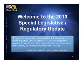 Welcome to the 2010
      Special Legislative /
       Regulatory Update
“A pioneer in using social media and Web 2.0 technologies in
accounting, Hood (and his team at MACPA) has tapped his
expertise to roll out one of the most extensive sets of resources
   p
in the country for helping CPAs handle the recession.”

                - Bill Carlino, Editor Accounting Today Magazine


                                                                    1
 