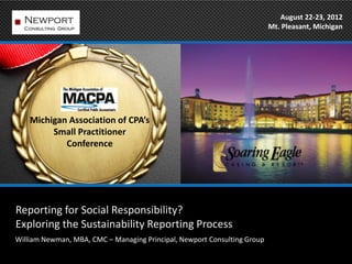 August 22-23, 2012
                                                                          Mt. Pleasant, Michigan




    Michigan Association of CPA’s
         Small Practitioner
            Conference




Reporting for Social Responsibility?
Exploring the Sustainability Reporting Process
William Newman, MBA, CMC – Managing Principal, Newport Consulting Group
 