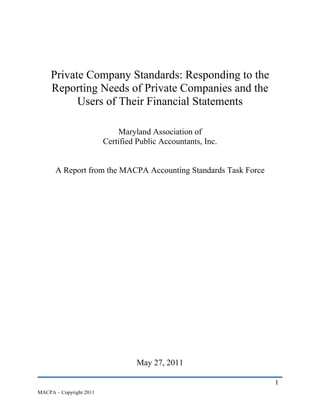 Private Company Standards: Responding to the
     Reporting Needs of Private Companies and the
           Users of Their Financial Statements

                             Maryland Association of
                         Certified Public Accountants, Inc.


      A Report from the MACPA Accounting Standards Task Force




                                   May 27, 2011

                                                                1
MACPA – Copyright 2011
 
