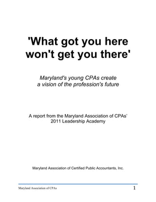 'What got you here
     won't get you there'
              Maryland's young CPAs create
             a vision of the profession's future




       A report from the Maryland Association of CPAs’
                   2011 Leadership Academy




          Maryland Association of Certified Public Accountants, Inc.




Maryland Association of CPAs                                           1	
  
 