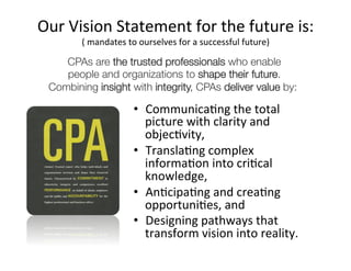 Our	
  Vision	
  Statement	
  for	
  the	
  future	
  is:	
  
         (	
  mandates	
  to	
  ourselves	
  for	
  a	
  successful	
  future)	
  

     CPAs are the trusted professionals who enable    
     people and organizations to shape their future.  
  Combining insight with integrity, CPAs deliver value by:

                            •  CommunicaAng	
  the	
  total	
  
                               picture	
  with	
  clarity	
  and	
  
                               objecAvity,	
  
                            •  TranslaAng	
  complex	
  
                               informaAon	
  into	
  criAcal	
  
                               knowledge,	
  
                            •  AnAcipaAng	
  and	
  creaAng	
  
                               opportuniAes,	
  and	
  
                            •  Designing	
  pathways	
  that	
  
                               transform	
  vision	
  into	
  reality.	
  
 