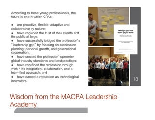 According to these young professionals, the
future is one in which CPAs:

● are proactive, flexible, adaptive and
collaborative by nature;
● have regained the trust of their clients and
the public at large;
● have successfully bridged the profession’s
“leadership gap” by focusing on succession
planning, personal growth, and generational
cooperation;
● have created the profession’s premier
global industry standards and best practices;
● have redefined the profession through
work / life integration, collaboration, and a
team-first approach; and
● have earned a reputation as technological
innovators.                                      13
                          


Wisdom from the MACPA Leadership
Academy
 