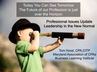 Today You Can See Tomorrow
The Future of our Profession is just
        over the Horizon
                Professional Issues Update
               Leadership in the New Normal




                       Tom Hood, CPA.CITP
                    Maryland Association of CPAs
                     Business Learning Institute


                                               1
 