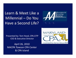Learn & Meet Like a 
Millennial – Do You 
Have a Second Life? 

Presented by: Tom Hood, CPA.CITP 
    CEO & Executive Director 

     April 26, 2010 
 MACPA Towson CPA Center 
      & CPA Island 
 