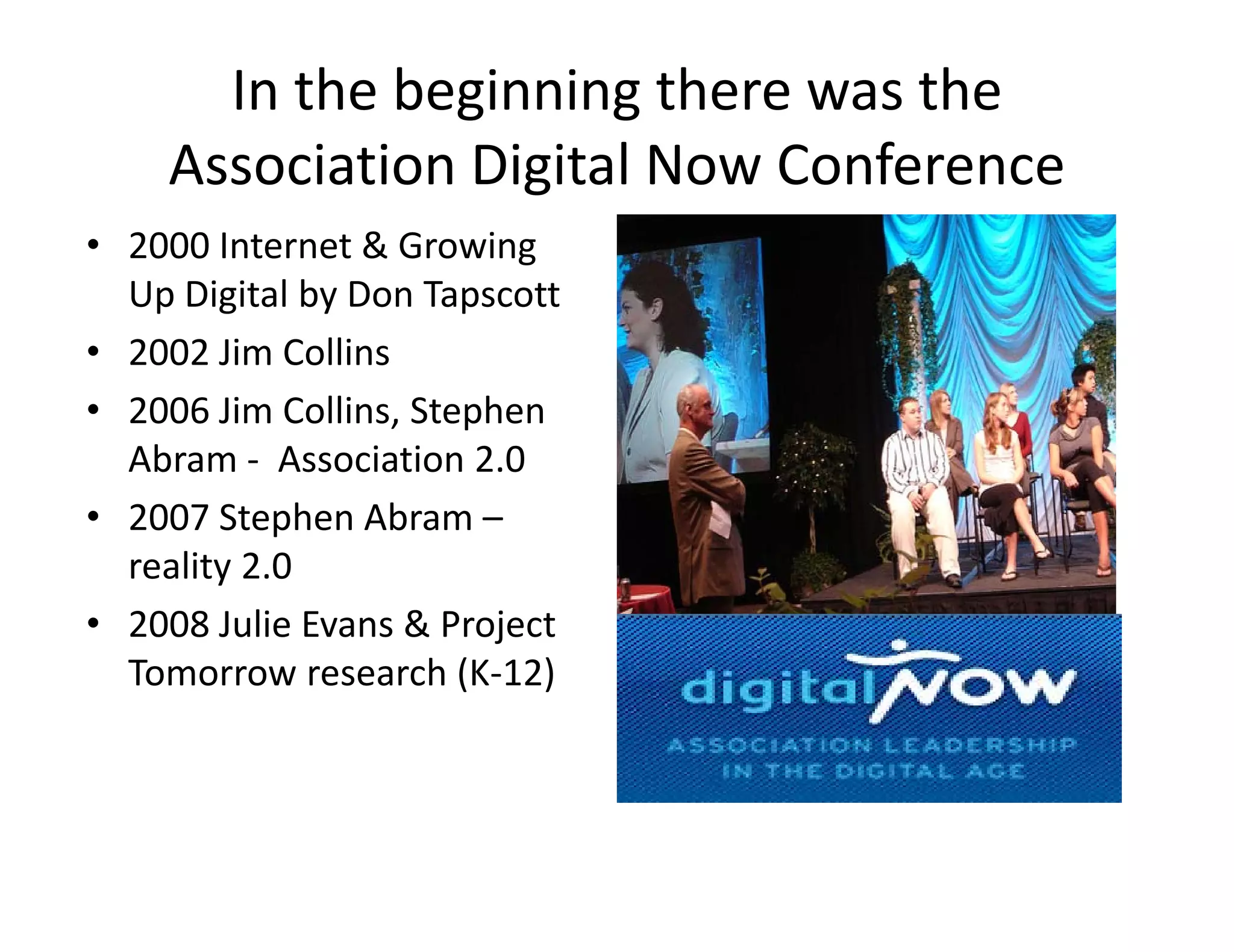 In the beginning there was the 
    Association Digital Now Conference
    Association Digital Now Conference
• 2000 Internet & Growing 
  Up Digital by Don Tapscott
  Up Digital by Don Tapscott
• 2002 Jim Collins
• 2006 Jim Collins Stephen
  2006 Jim Collins, Stephen 
  Abram ‐ Association 2.0
• 2007 Stephen Abram –
            p
  reality 2.0
• 2008 Julie Evans & Project 
  Tomorrow research (K‐12)
 