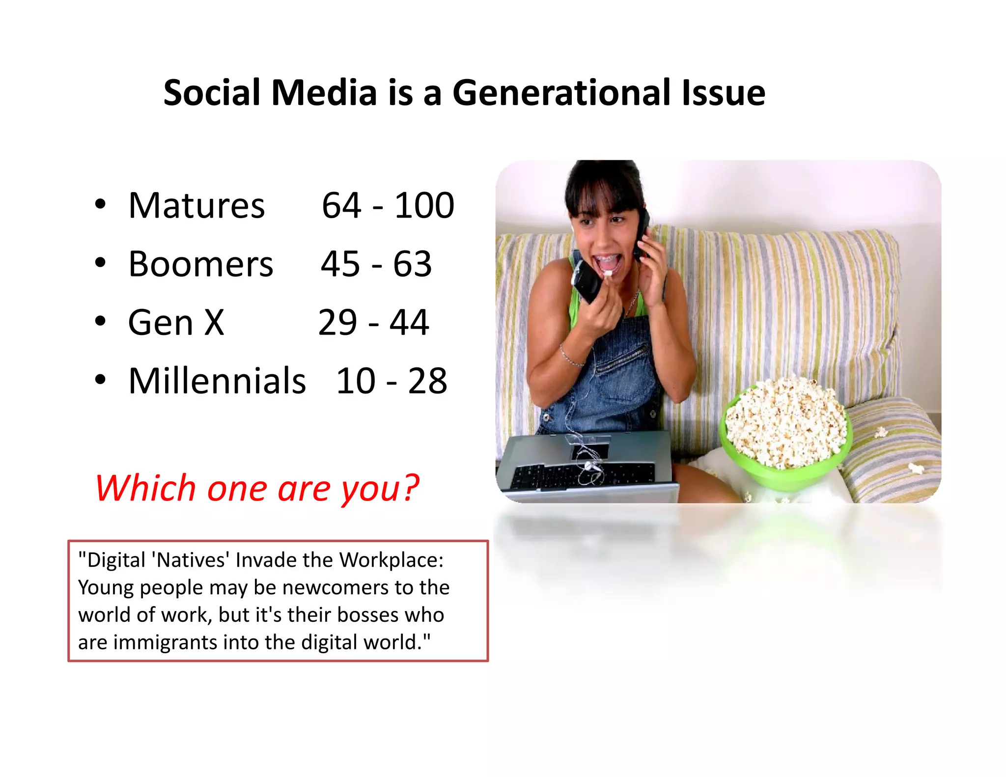 Social Media is a Generational Issue

 •   Matures      64 ‐ 100
 •   Boomers     45 ‐ 63
 •   Gen X          29 ‐ 44
 •   Millennials   10 ‐ 28

 Which one are you?
"Digital 'Natives' Invade the Workplace: 
Young people may be newcomers to the 
world of work, but it's their bosses who 
are immigrants into the digital world." 
 