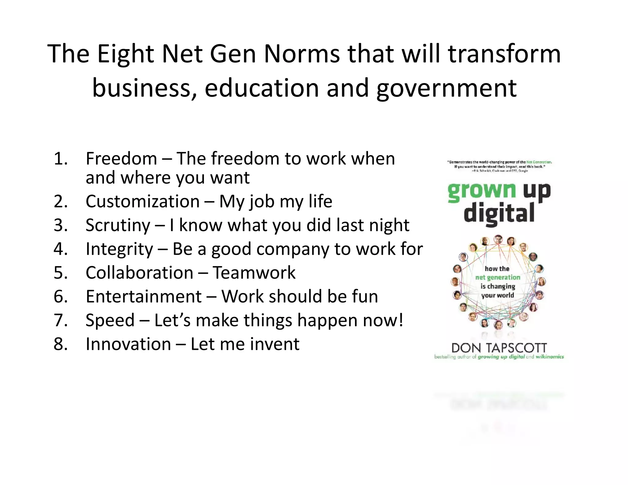 The Eight Net Gen Norms that will transform 
   business education and government
   business, education and government

1. Freedom – The freedom to work when 
   and where you want
2. Customization – My job my life
3. Scrutiny – I know what you did last night
4. Integrity – Be a good company to work for
5. Collaboration –
5 Collaboration – Teamwork
6. Entertainment – Work should be fun
7. Speed – Let’s make things happen now!
8. Innovation – Let me invent
 