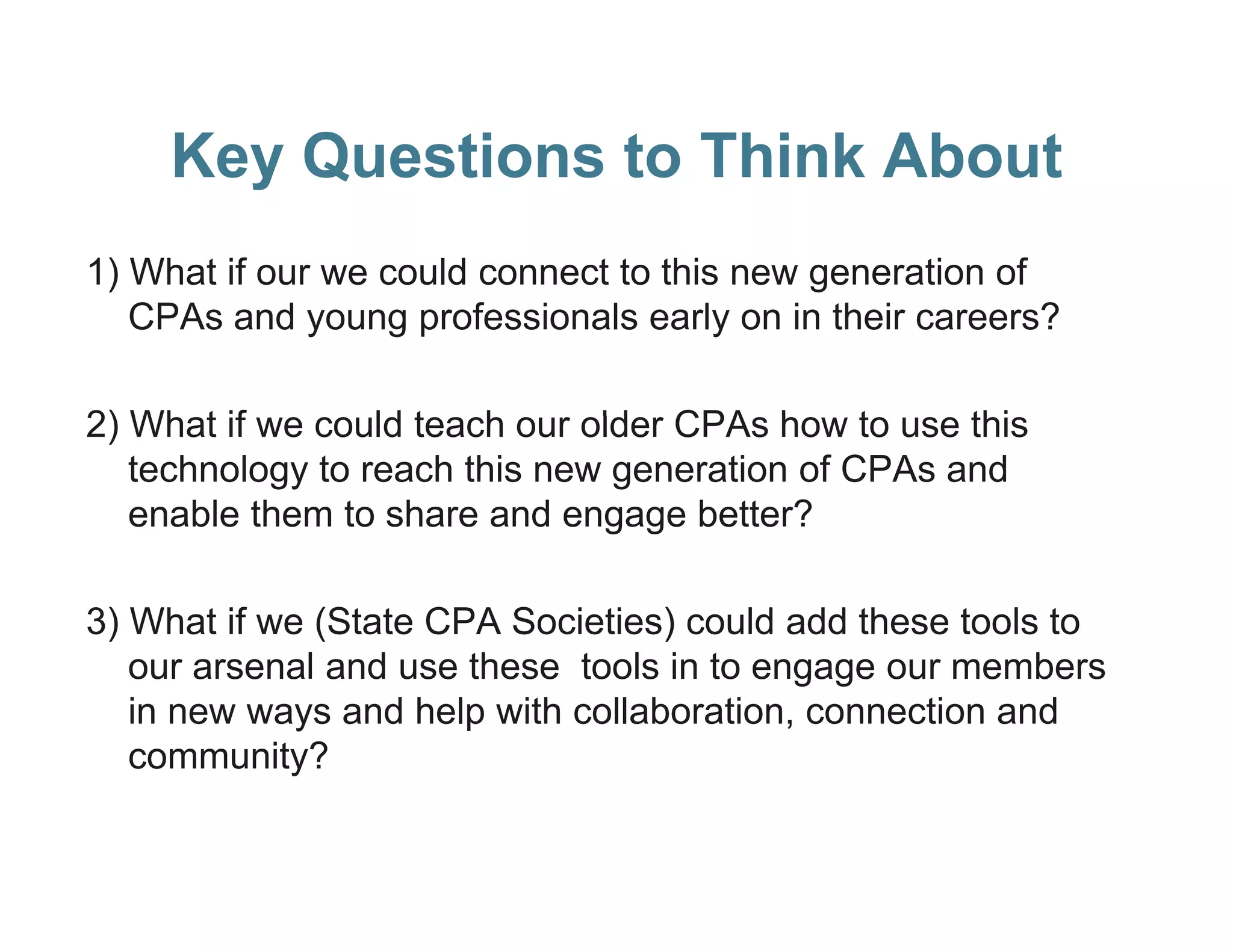 Key Questions to Think About
1) What if our we could connect to this new generation of
   CPAs and young professionals early on in their careers?

2) What if we could t
   Wh t           ld teach our older CPA h
                         h      ld CPAs how t use thi
                                               to   this
   technology to reach this new generation of CPAs and
   enable them to share and engage better?

3) What if we (State CPA Societies) could add these tools to
   our arsenal and use th
             l d       these t l in t engage our members
                             tools i to                  b
   in new ways and help with collaboration, connection and
            y
   community?
 