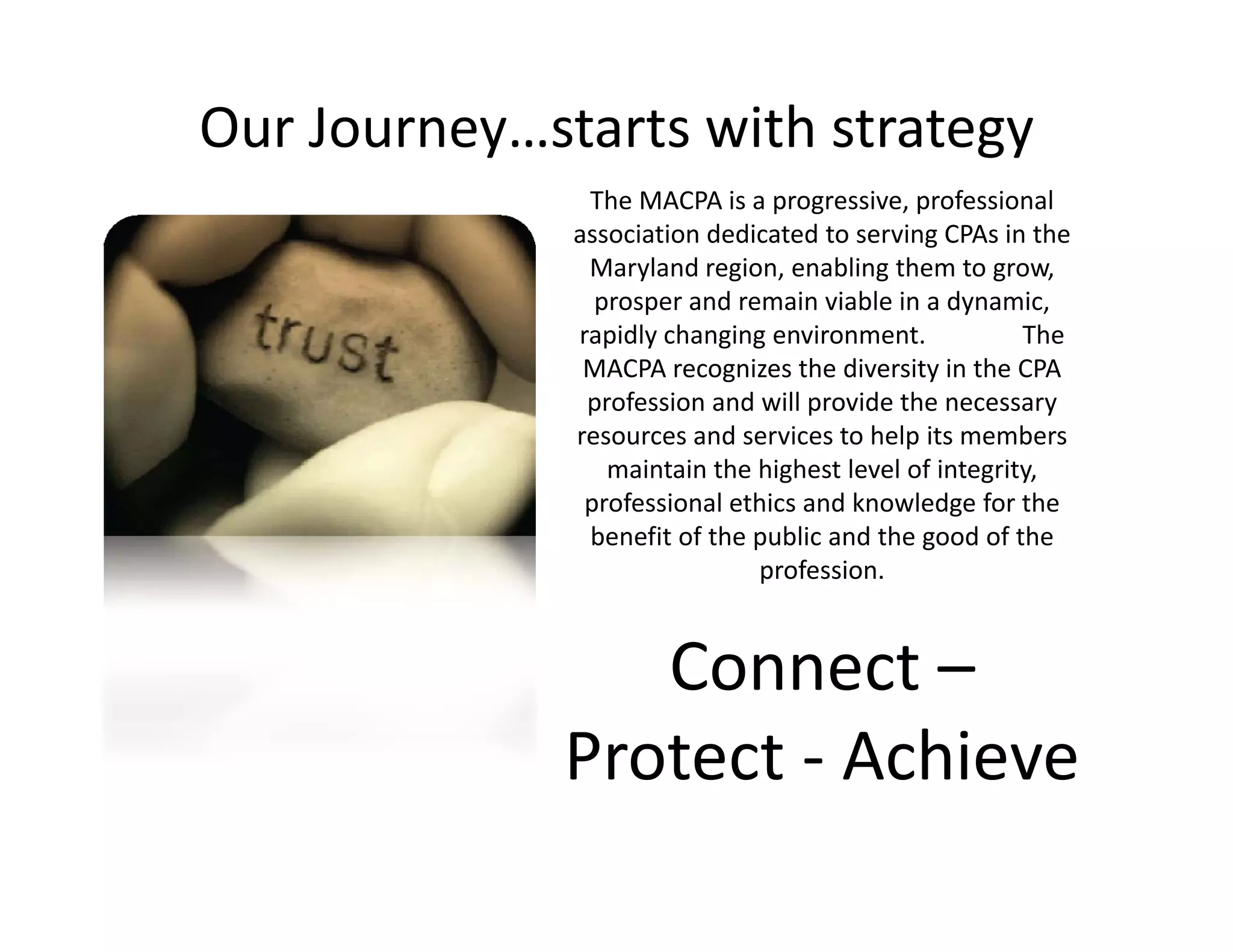 Our Journey…starts with strategy
               The MACPA is a progressive, professional 
              association dedicated to serving CPAs in the 
               Maryland region, enabling them to grow, 
                prosper and remain viable in a dynamic, 
                           d      i i bl i d              i
              rapidly changing environment.               The 
               MACPA recognizes the diversity in the CPA 
               profession and will provide the necessary 
              resources and services to help its members 
                 maintain the highest level of integrity, 
               professional ethics and knowledge for the 
               benefit of the public and the good of the 
               benefit of the public and the good of the
                              profession.


                Connect –
                Connect
             Protect 
             Protect ‐ Achieve
 