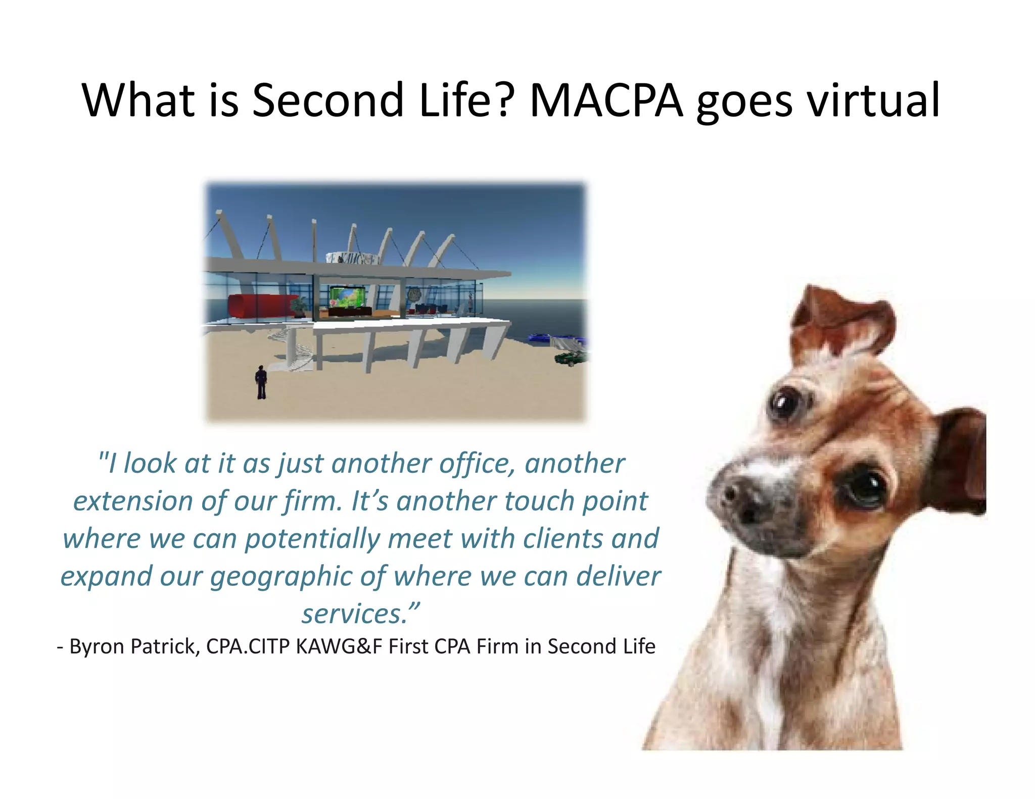 What is Second Life? MACPA goes virtual




   "I look at it as just another office, another 
 extension of our firm. It’s another touch point 
where we can potentially meet with clients and 
                 p         y
expand our geographic of where we can deliver 
                      services.”
‐ Byron Patrick, CPA.CITP KAWG&F First CPA Firm in Second Life
  Byron Patrick, CPA.CITP KAWG&F First CPA Firm in Second Life
 