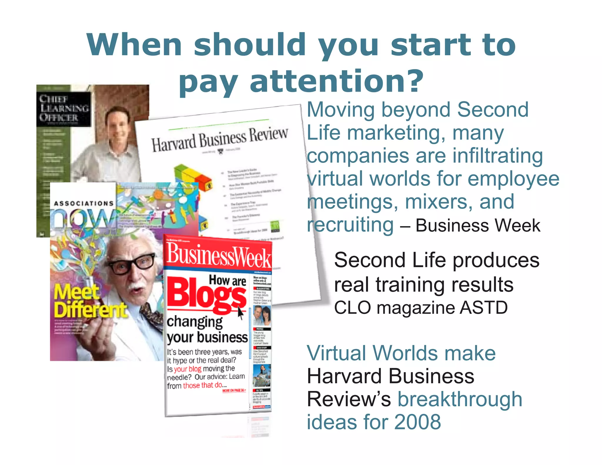 When should you start to
    pay attention?
            Moving beyond Second
            Life marketing, many
            companies are infiltrating
            virtual worlds for employee
            meetings, mixers
            meetings mixers, and
            recruiting – Business Week
              Second Life produces
              real training results –
              CLO magazine ASTD

            Virtual Worlds make
            Harvard Business
            Review’s breakthrough
            ideas for 2008
 