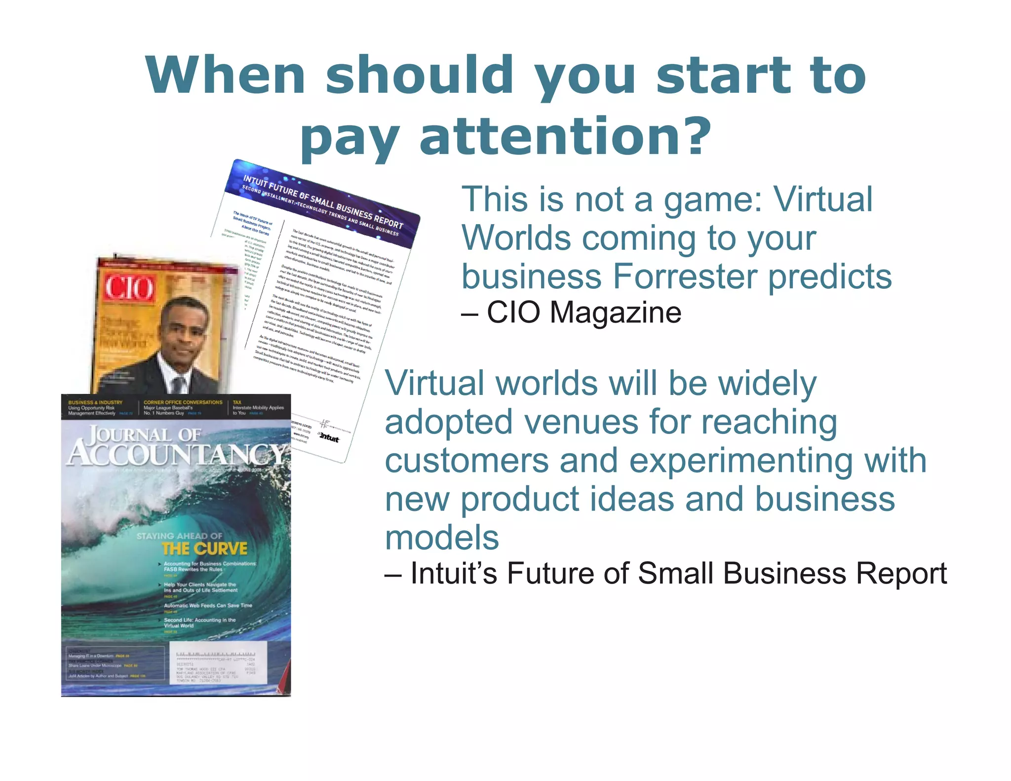 When should you start to
    pay attention?
            This is not a game: Virtual
            Worlds coming to your
            business Forrester predicts
            – CIO Magazine

       Virtual worlds will be widely
       adopted venues for reaching
           p                         g
       customers and experimenting with
       new product ideas and business
       models
       – Intuit’s Future of Small Business Report
 