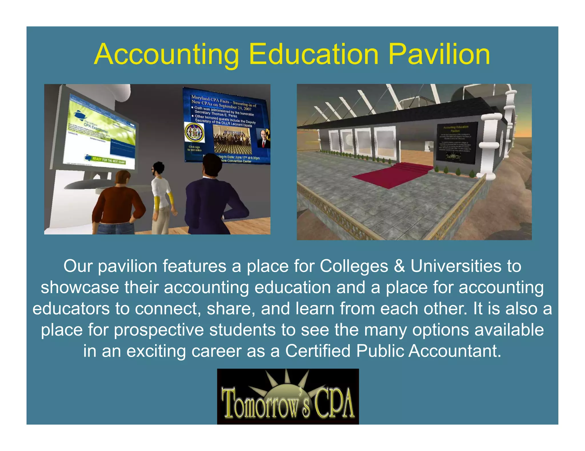 Accounting Education Pavilion




    Our pavilion features a place for Colleges & Universities to
 showcase their accounting education and a place for accounting
educators to connect, share, and learn from each other. It is also a
              connect share                        other
 place for prospective students to see the many options available
      in an exciting career as a Certified Public Accountant.
 