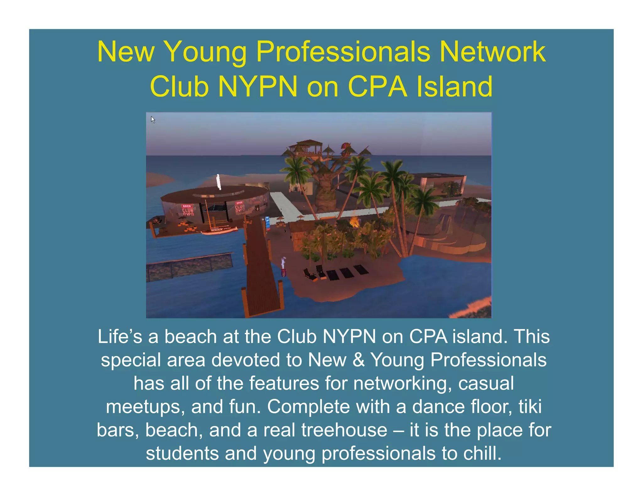 New Young Professionals Network
   Club NYPN on CPA Island




Life s
Life’s a beach at the Club NYPN on CPA island. This
special area devoted to New & Young Professionals
     has all of the features for networking, casual
 meetups,
 meetups and fun. Complete with a dance floor, tiki
                  fun                         floor
bars, beach, and a real treehouse – it is the place for
       students and young professionals to chill.
 