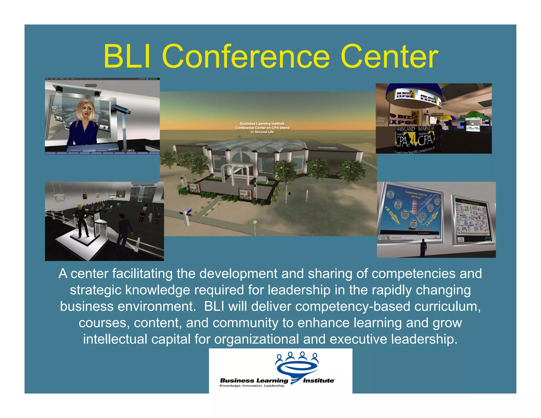 BLI Conference Center




A center facilitating the development and sharing of competencies and
  strategic knowledge required for leadership in the rapidly changing
business environment. BLI will deliver competency-based curriculum,
    courses, content, and community to enhance learning and grow
     intellectual capital for organizational and executive leadership
                                                           leadership.
 