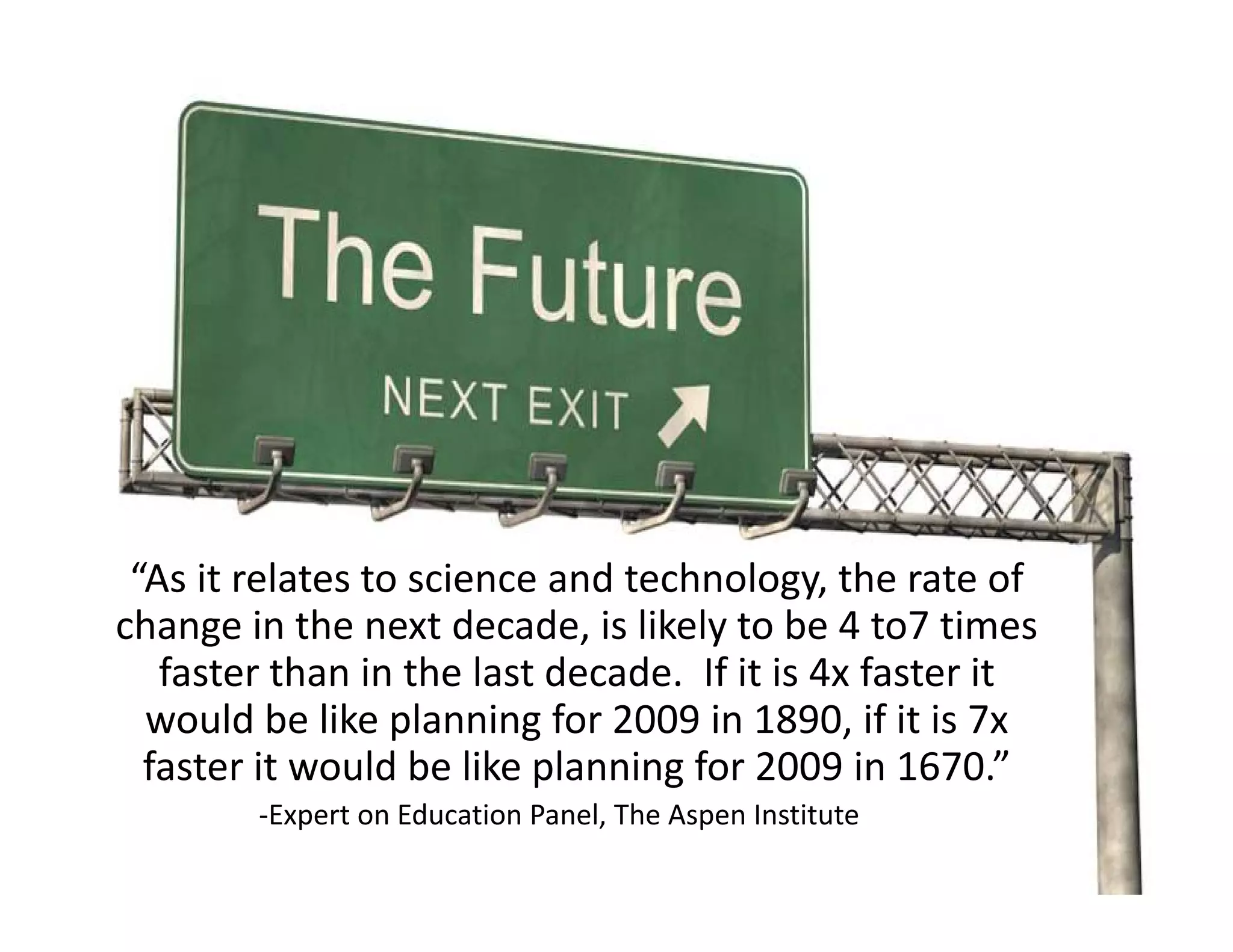 “As it relates to science and technology, the rate of 
change in the next decade, is likely to be 4 to7 times 
   faster than in the last decade.  If it is 4x faster it 
  would be like planning for 2009 in 1890, if it is 7x   
  faster it would be like planning for 2009 in 1670.
  faster it would be like planning for 2009 in 1670.”
        ‐Expert on Education Panel, The Aspen Institute
 