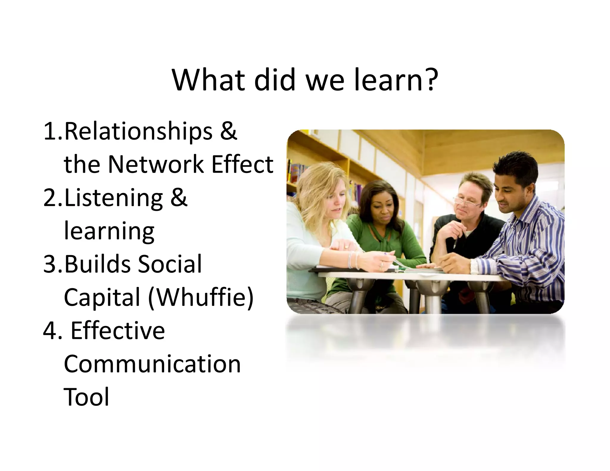 What did we learn?
           What did we learn?
1.Relationships & 
  the Network Effect
2.Listening & 
2.Listening &
  learning
3.Builds Social 
3 Builds Social
  Capital (Whuffie)
4. Effective 
4 Eff ti
  Communication 
  Tool
 