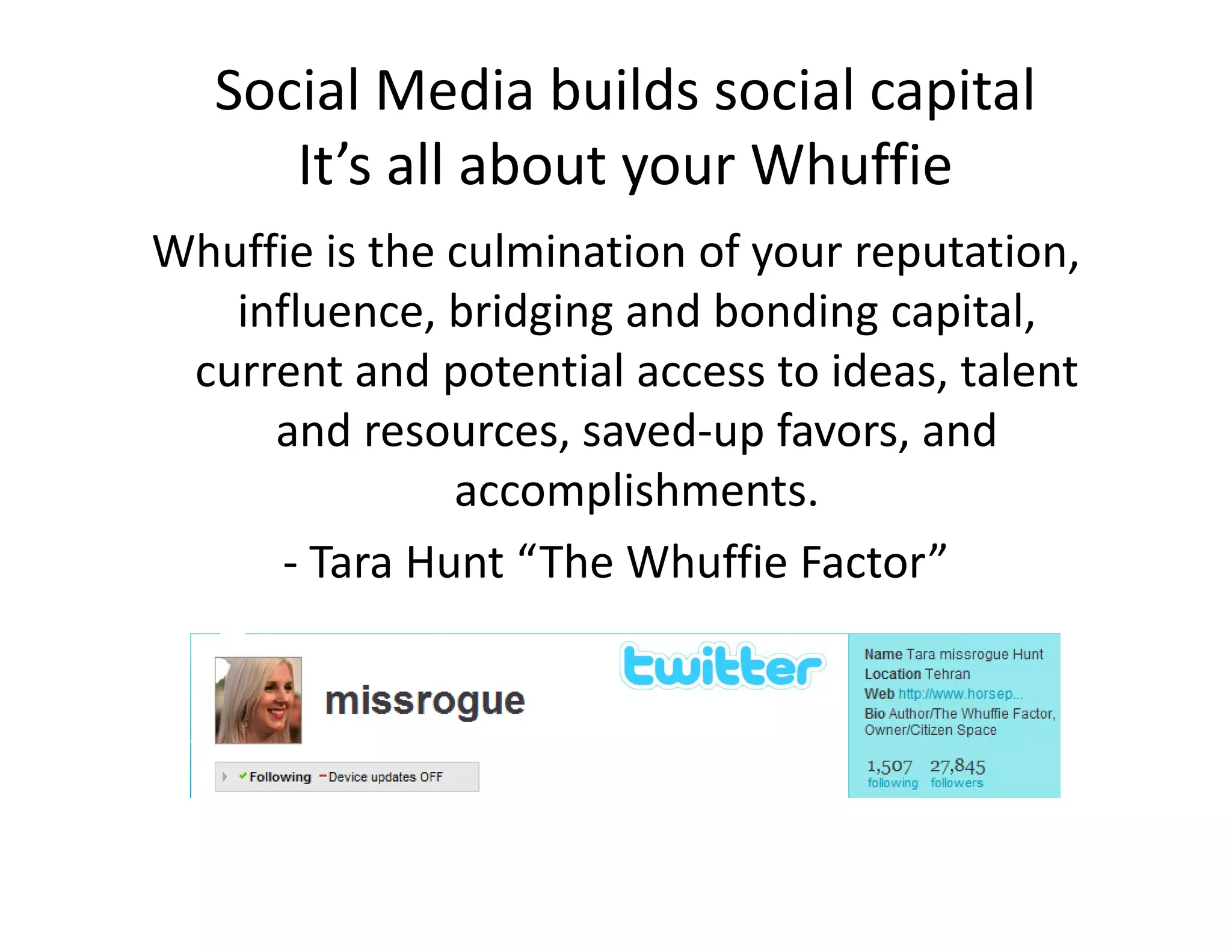 Social Media builds social capital
      It s all about your Whuffie
      It’s all about your Whuffie
Whuffie is the culmination of your reputation, 
   influence, bridging and bonding capital, 
   i fl        b id i     d b di        i l
 current and potential access to ideas, talent 
     and resources, saved‐up favors, and 
         d               d     f         d
               accomplishments.
      ‐ Tara Hunt “The Whuffie Factor”
 