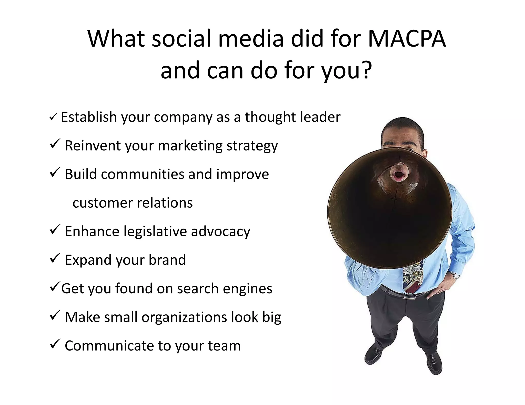 What social media did for MACPA 
           and can do for you?
           and can do for you?
 Establish your company as a thought leader

 Reinvent your marketing strategy
 Build communities and improve
  Build communities and improve 
   customer relations
E h
 Enhance legislative advocacy
         l i l ti     d
 Expand your brand
Get you found on search engines
 Make small organizations look big
 Communicate to your team
 