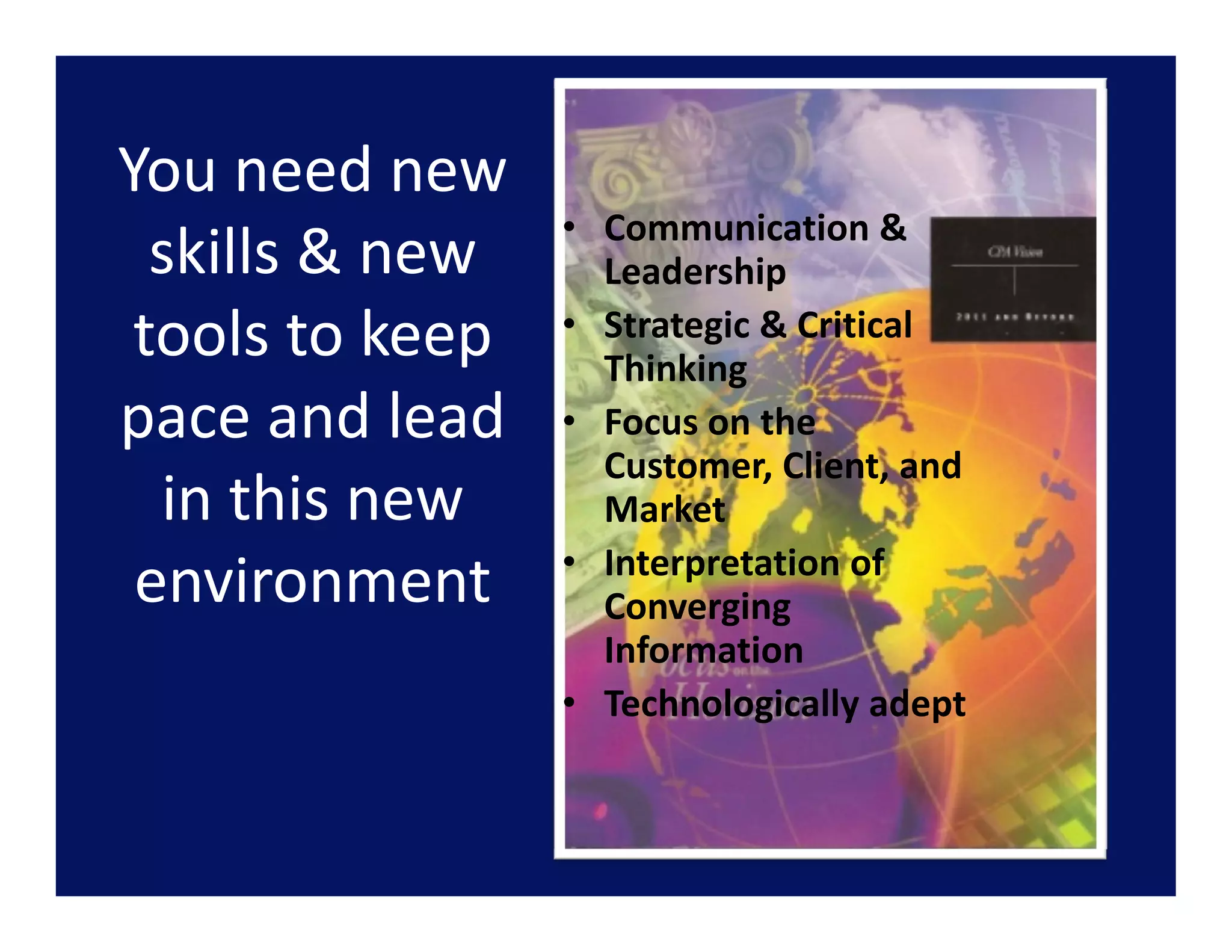 You need new
You need new 
                  • Communication & 
  skills & new      Leadership
 tools to keep    • Strategic & Critical 
                    Thinking
pace and lead 
pace and lead     • Focus on the
                    Focus on the 
                    Customer, Client, and 
  in this new       Market
                  • Interpretation of 
 environment        Converging 
                    Information
                  • Technologically adept
 
