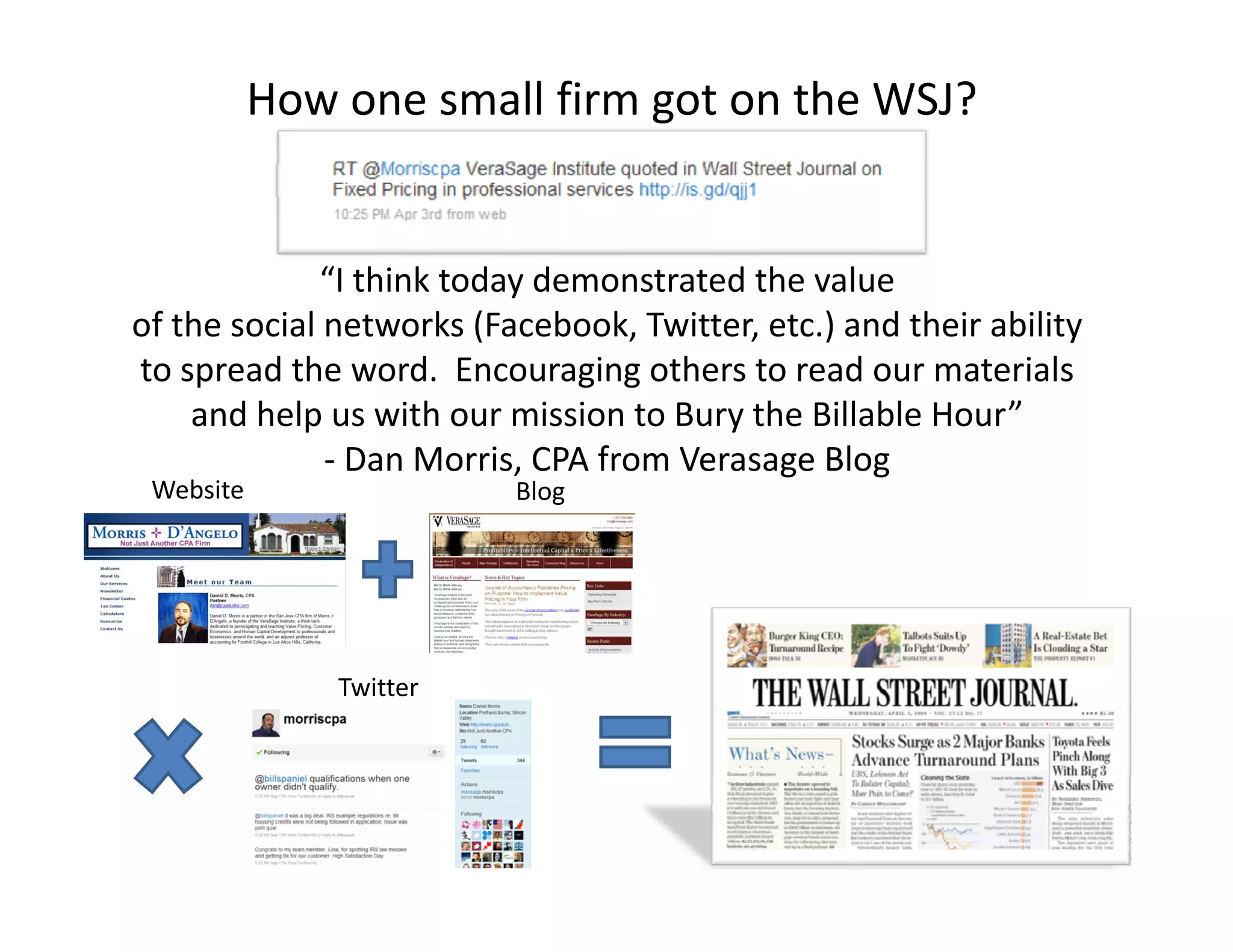 How one small firm got on the WSJ?


                          y
             “I think today demonstrated the value 
of the social networks (Facebook, Twitter, etc.) and their ability 
to spread the word. Encouraging others to read our materials 
    and help us with our mission to Bury the Billable Hour
    and help us with our mission to Bury the Billable Hour”
              ‐ Dan Morris, CPA from Verasage Blog
 Website                  Blog




               Twitter
 