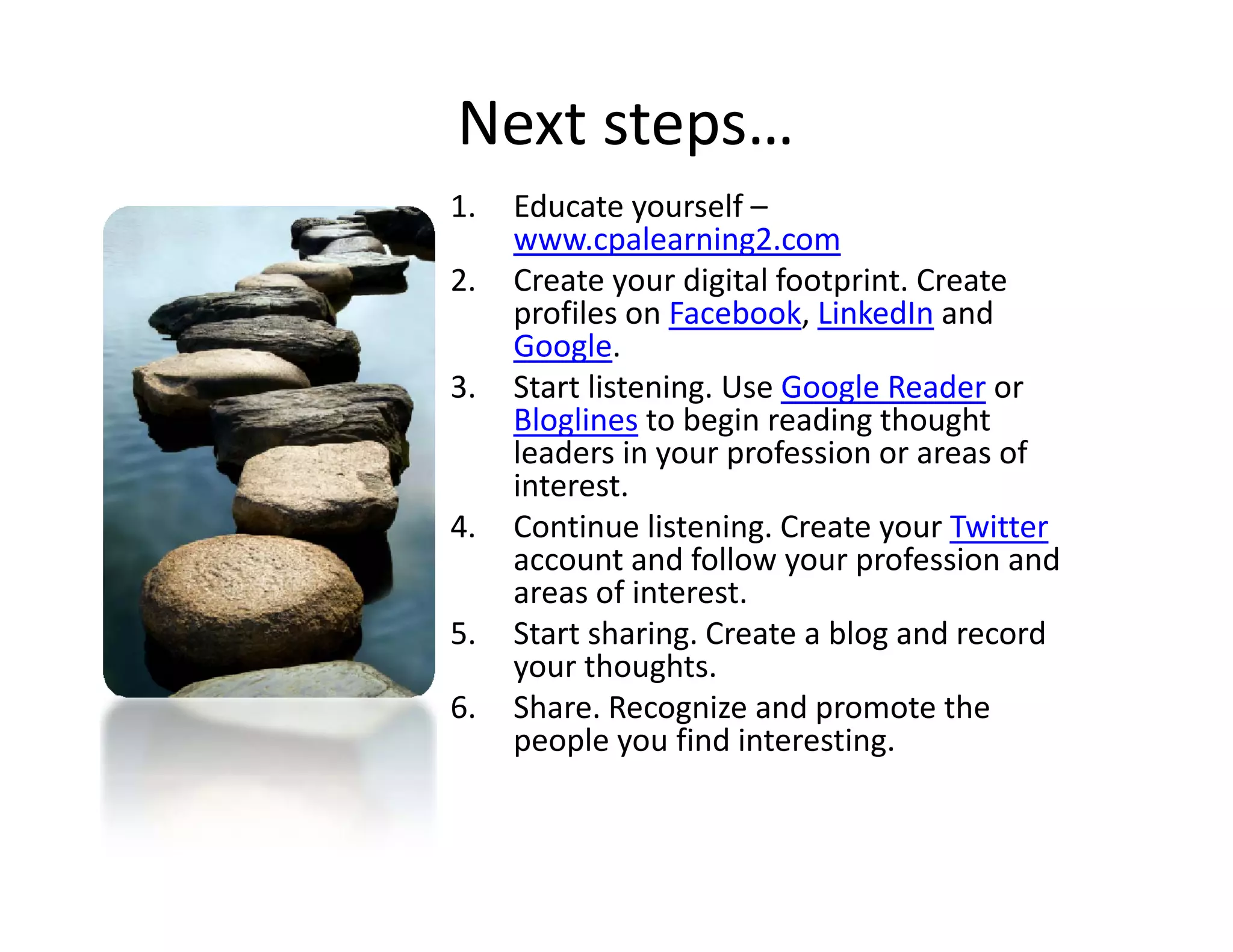Next steps…
1.   Educate yourself –
     www.cpalearning2.com
2.   Create your digital footprint. Create 
              y      g        p
     profiles on Facebook, LinkedIn and 
     Google. 
3.   Start listening. Use Google Reader or 
     Bloglines to begin reading thought
                to begin reading thought 
     leaders in your profession or areas of 
     interest. 
4.   Continue listening. Create your Twitter
                listening. Create your Twitter
     account and follow your profession and 
     areas of interest. 
5.   Start sharing. Create a blog and record 
     your thoughts. 
            h     h
6.   Share. Recognize and promote the 
     people you find interesting. 
 