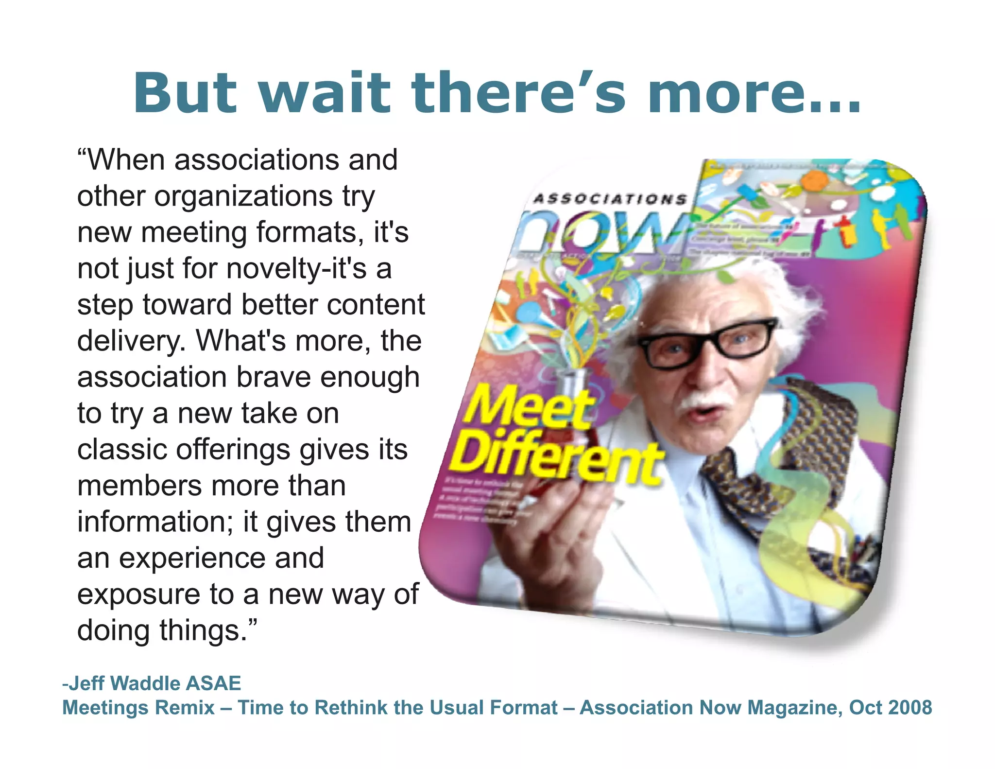 But wait there’s more…
 “When associations and
 other organizations try
 new meeting formats, it's it s
 not just for novelty-it's a
 step toward better content
 delivery.
 delivery What's more the
                   more,
 association brave enough
 to try a new take on
 classic offerings gives its
 members more than
 information; it gives them
 an experience and
 exposure to a new way of
 doing things ”
        things.
-Jeff Waddle ASAE
Meetings Remix – Time to Rethink the Usual Format – Association Now Magazine, Oct 2008
 