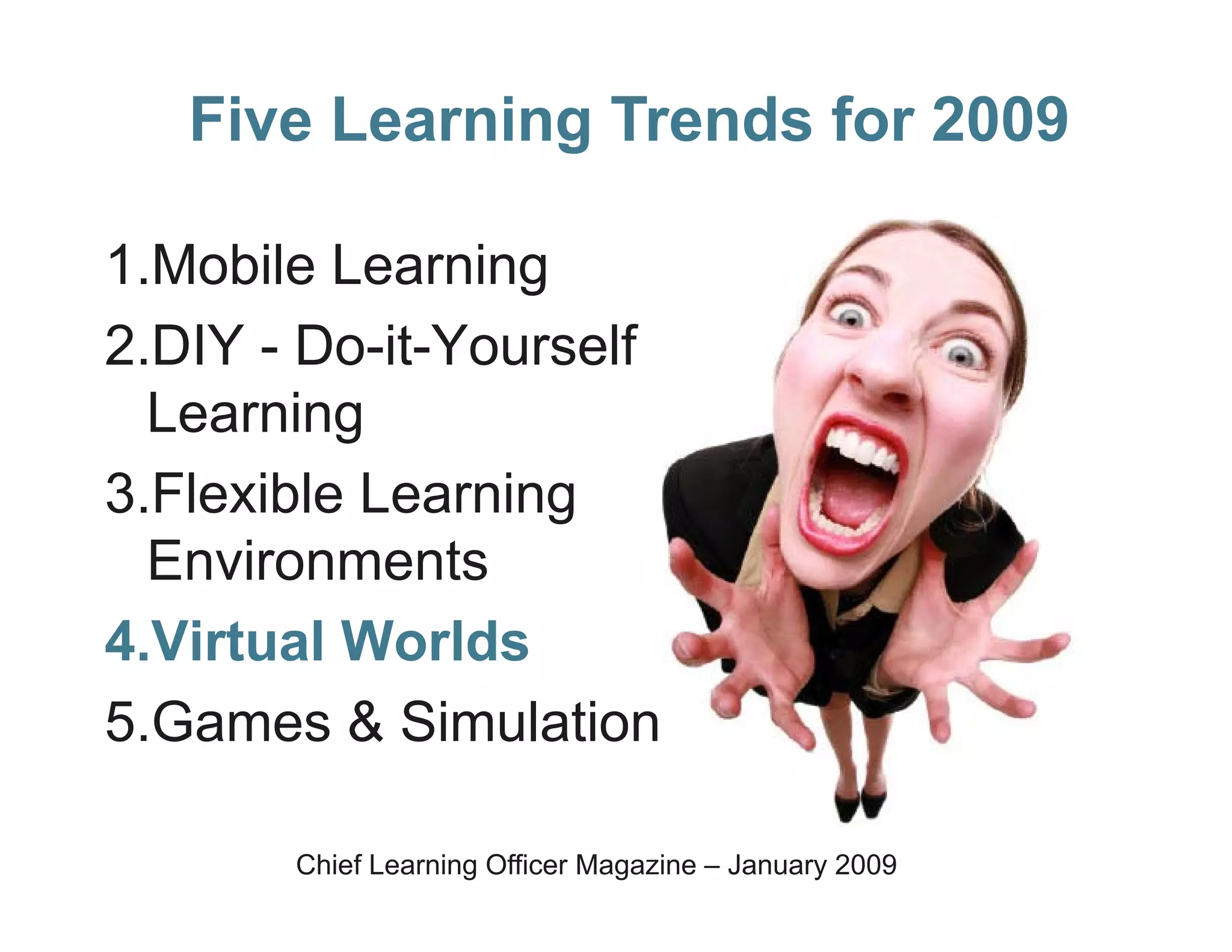 Five Learning Trends for 2009

1.Mobile Learning
2.DIY - Do-it-Yourself
  Learning
3.Flexible Learning
  Environments
4.Virtual Worlds
5.Games & Simulation

       Chief Learning Officer Magazine – January 2009
 