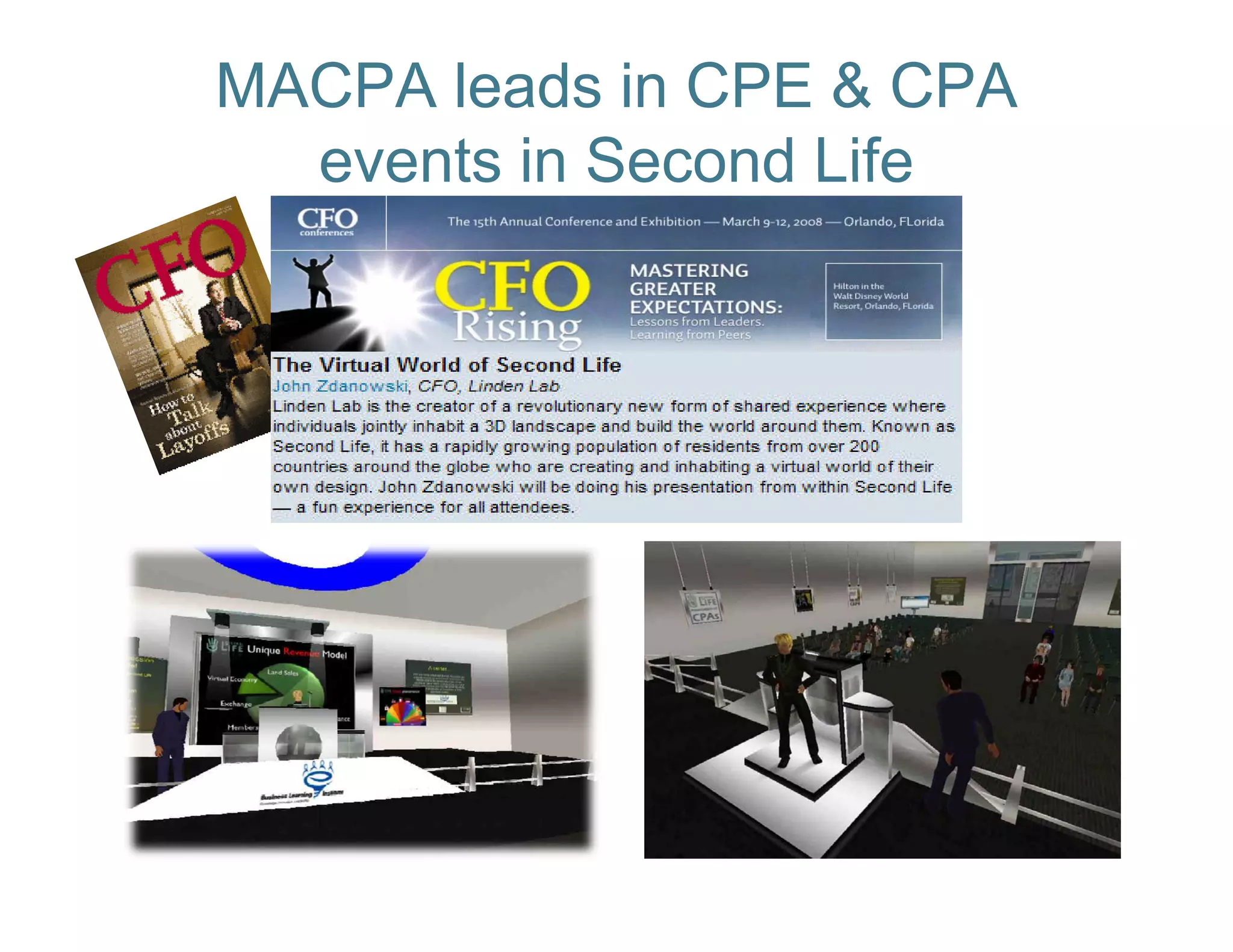 MACPA leads in CPE & CPA
  events in Second Life
             "Second Life is more
             compelling than a
                  p     g
             conference call, less
             intimidating than a
             video conference, and
                    conference
             a hell of a lot better
             than business travel.“

                 -- John Zdanowski,
                    CFO, Linden Lab
                        ,
 