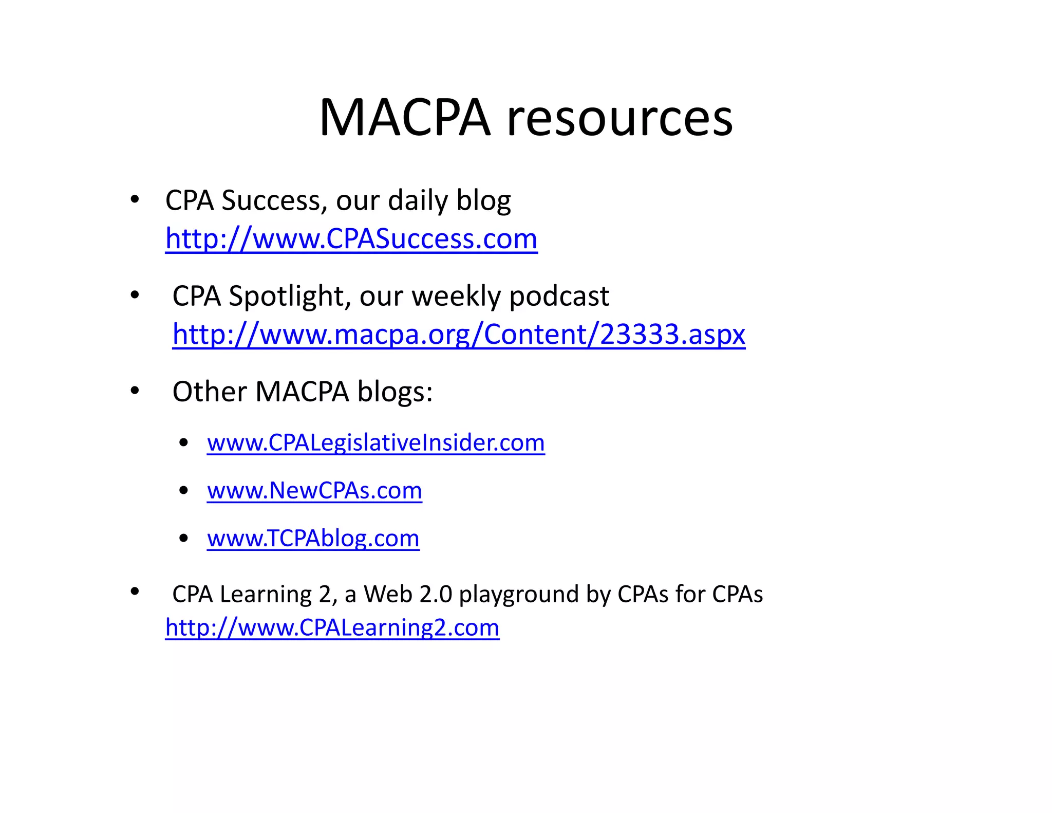 MACPA resources
• CPA Success, our daily blog
  http://www.CPASuccess.com
     p
• CPA Spotlight, our weekly podcast
  http://www.macpa.org/Content/23333.aspx
• Other MACPA blogs:
    • www.CPALegislativeInsider.com
    • www.NewCPAs.com
    • www.TCPAblog.com

• CPA Learning 2, a Web 2.0 playground by CPAs for CPAs
   http://www.CPALearning2.com
 